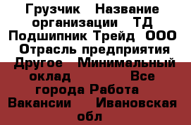 Грузчик › Название организации ­ ТД Подшипник Трейд, ООО › Отрасль предприятия ­ Другое › Минимальный оклад ­ 35 000 - Все города Работа » Вакансии   . Ивановская обл.